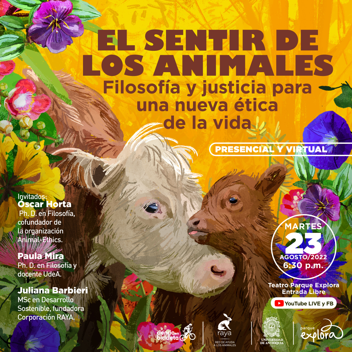 Ilustración. Entre flores de diversos colores vivos en el centro de la imagen hay una vaca a la izquierda y un ternero a la derecha. La vaca está de medio perfil y en primer plano. Es peluda, de cuerpo café y cabeza clara. Está inclinada hacia el ternero, que es todo café y abraza con su cuello el hocico de la vaca. Arriba un texto dice: "El sentir de los animales. Filosofía y justicia para una nueva ética de la vida. Presencial y virtual". Abajo a la izquierda un texto dice: "Invitados: Óscar Horta, PhD en Filosofía, cofundador de la sociedad Animal Ethics. Paula Mira, PhD en Filosofía y docente UdeA. Juliana Barbieri, MSc en Desarrollo Sostenible y fundadora Corporación Raya". A la derecha dice: "Martes 23 de agosto de 2022, 6:30 p.m. Teatro Parque Explora. Entrada libre. Transmisión por YouTube y Facebook"