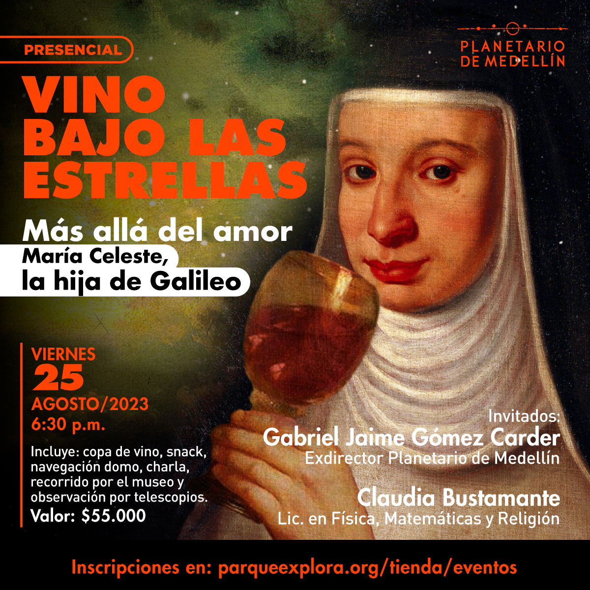 Ilustración. Sobre un fondo con una nebulosa y estrellas, aparece en la parte derecha de la imagen el retrato de una monja con hábito sosteniendo cerca a su boca una copa de vino. Sobre la  imagen texto que dice: “Presencial. Vino bajo las estrellas. Más allá del amor, Maria Celeste, la hija de Galileo.” Abajo a la izquierda texto que dice: “Viernes 25 de agosto a las seis y media de la noche. Incluye una copa de vino, snack, navegación domo, charla, recorrido por el museo y observación por telescopios. Valor: $55.000. En la parte inferior derecha texto que dice: “Invitados: Gabriel Jaime Gómez Carder, exdirector del Planetario de Medellín. Claudia Bustamante, licenciada en Física, Matemáticas y Religión.” En la parte inferior una franja negra con texto que dice: “Inscripciones en: parqueexplora.org/tienda/eventos”