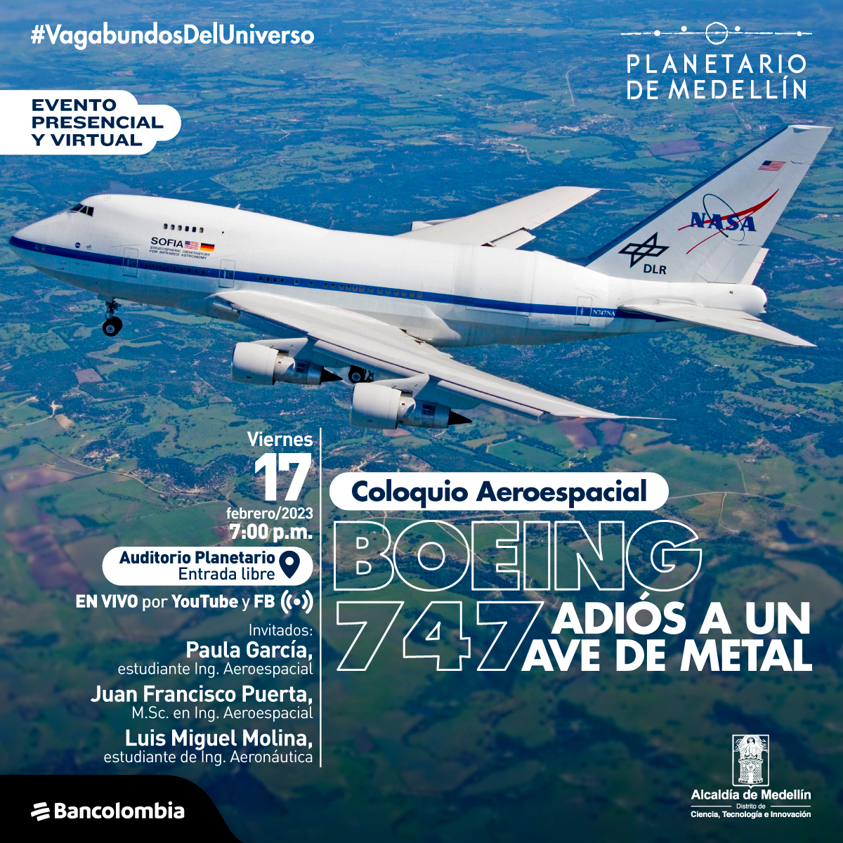 Foto. Un avión blanco en pleno vuelo visto desde arriba. En el suelo se ve una extensa zona verde. Sobre la imagen texto que dice: "evento presencial y virtual. Coloquio aeroespacial, Boeing 747, adiós a un ave de metal. Viernes 17 de febrero a las siete de la noche en el auditorio del Planetario. Entrada libre. En vivo por Youtube y Facebook. Invitados: Paula García, estudiante de ingeniería aeroespacial, Juan Francisco Puerta, M.Sc. En ingeniería aeroespacial. Luis Miguel Molina, estudiante de ingeniería aeronáutica."