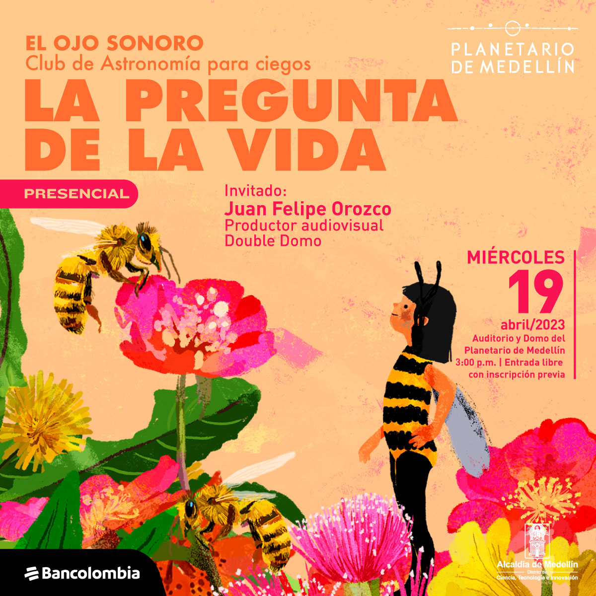 Ilustración. Sobre un fondo color crema, muchas flores y hojas. Hay dos abejas y una niña disfrazada de abeja entre las flores. Sobre la imagen texto que dice: "El ojo sonoro, club de Astronomía para personas ciegas. La pregunta de la vida. Presencial. Invitado: Juan Felipe Orozoco, productor audiovisual Double Domo." Y a la derecha otro texto que dice: "Miércoles 19 de abril. Auditorio y Domo del Planetario de Medellín. Tres de la tarde. Entrada libre con inscripción previa."