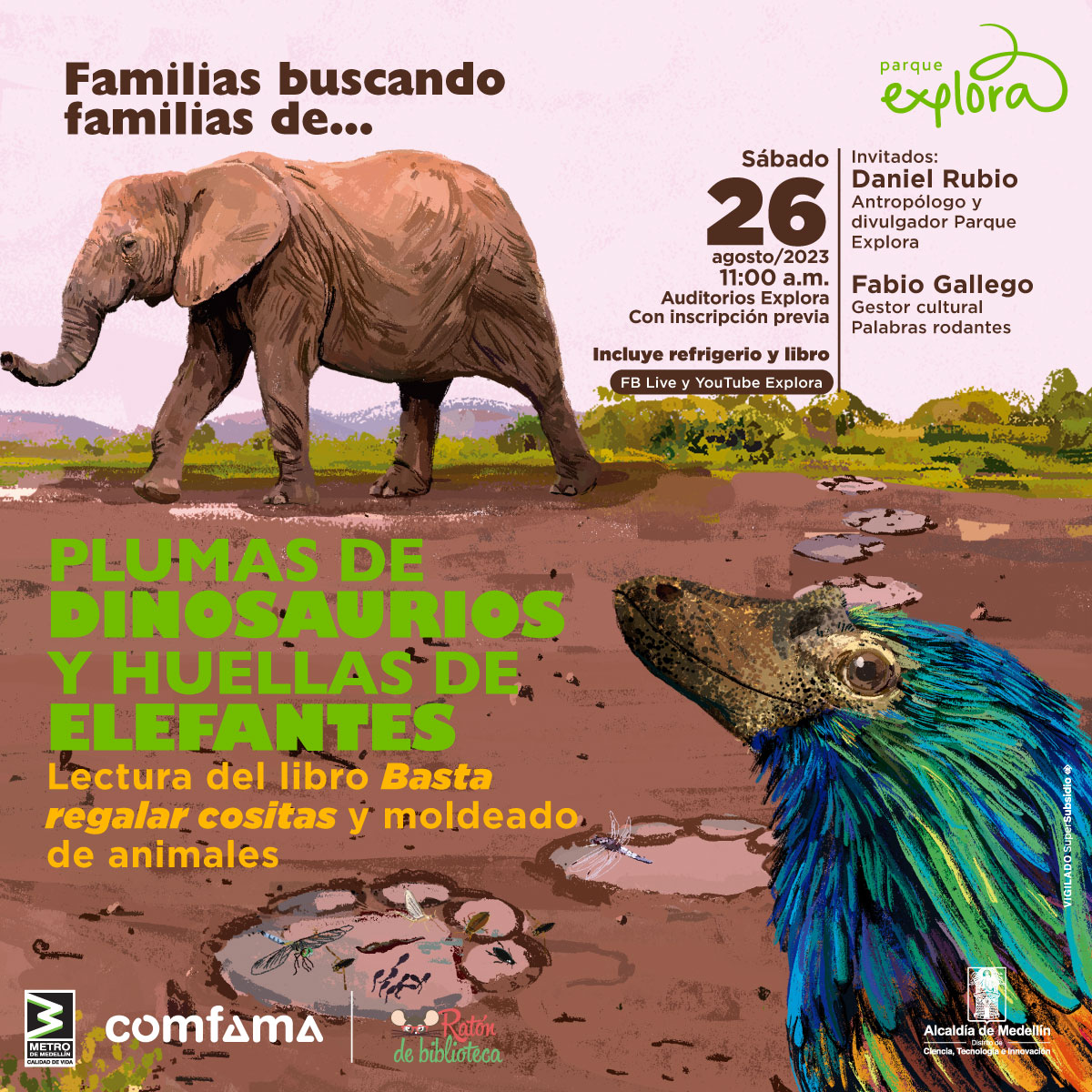 Ilustración. Un elefante de cuerpo entero y de perfil se ve caminando hacia la izquierda y dejando las huellas de sus pasos en un barrizal. A la izquierda, en una figura con la forma de una de estas huellas, aparecen varios insectos, un renacuajo y una sanguijuela. Adelante, en primer plano, aparece la cabeza de perfil de un dinosaurio parecido a un ave con pico y con plumas iridiscentes en tonos azulados, verdosos y naranjados. Arriba a la izquierda un texto dice: “Familias buscando familias de…”. En la esquina inferior izquierda otro texto dice: “Plumas de dinosaurios y huellas de elefantes. Lectura del libro ‘Basta regalar cositas’ y moldeado de animales”. Arriba a la derehca otro texto dice: “Sábado 26 de agosto de 2023 a las 11 de la mañana en los auditorios Explora con inscripción previa y con transmisión por YouTube y Facebook Explora. Incluye refrigerio y libro. Invitados: Daniel Rubio, antropólogo y divulgador Parque Explora, y Fabio Gallego, gestor cultural Palabras rodantes”.