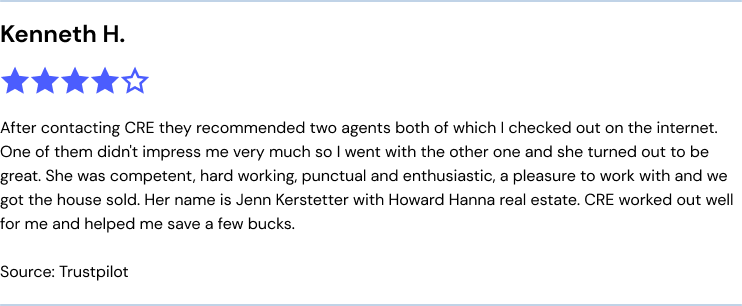 After contacting CRE they recommended two agents both of which I checked out on the internet. One of them didn't impress me very much
so I went with the other one and she turned out to be great. She was competent, hard working, punctual and enthusiastic, a pleasure to work with and we got the house sold. Her name is Jenn Kerstetter with Howard Hanna real estate. CRE worked out well
for me and helped me save a few bucks.