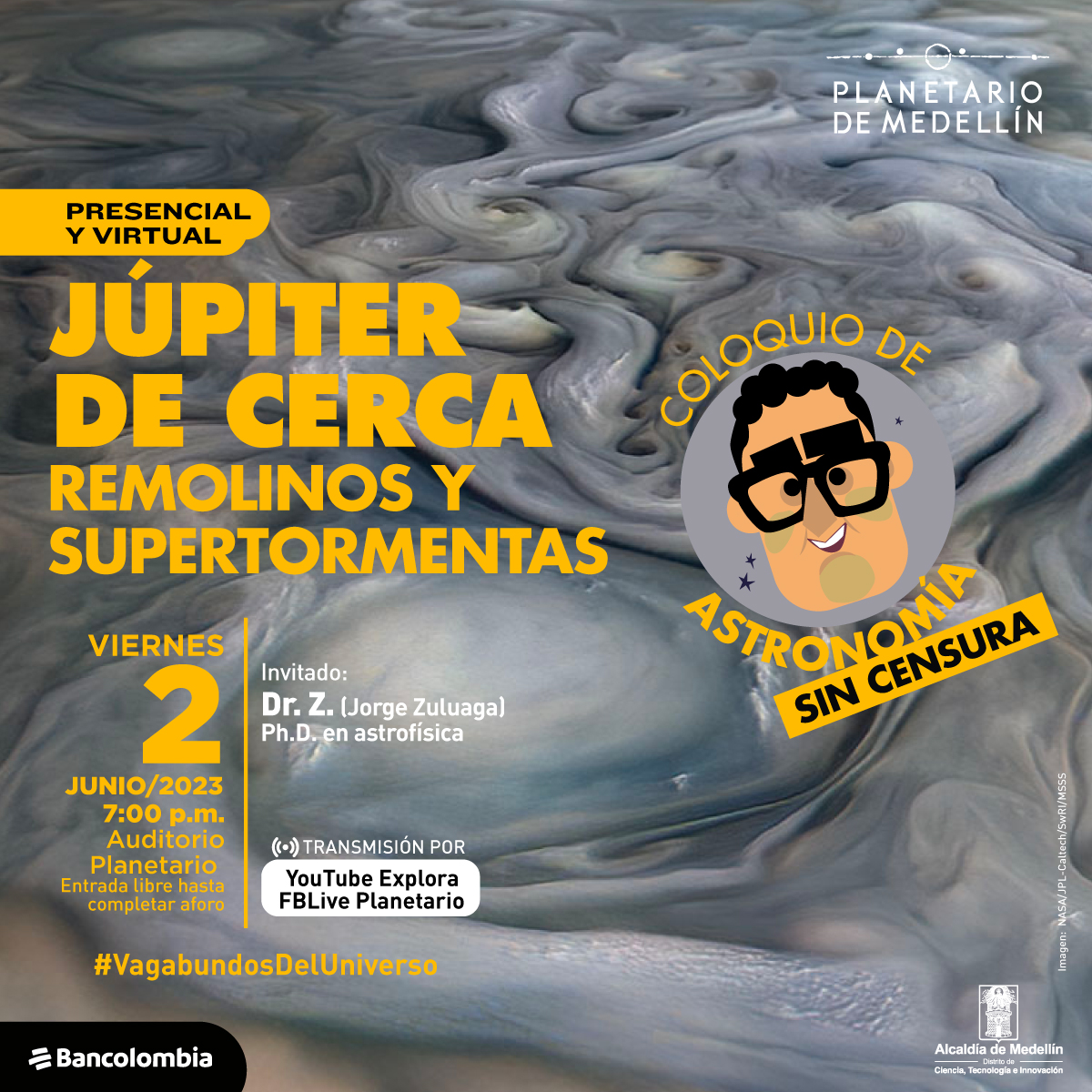 Foto. remolinos de nubes grises y blancas en la superficie de júpiter. Sobre la imagen hay texto que dice: "presencial y virtual, júpiter de cerca. Remolinos y supertormentas. Coloquio de Astronomía sin censura. Viernes 2 de junio a las siete de la noche en el auditorio del Planetario. Entrada libre hasta completar el aforo. Invitado: Dr z (jorge zuluaga). Ph.D en astrofísica. Transmisión por youtube y facebook live"