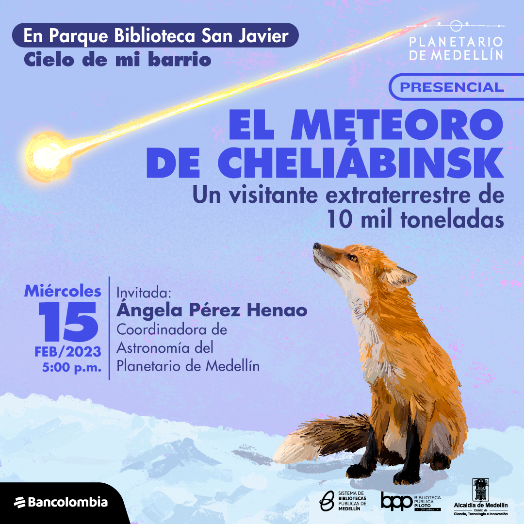 Ilustración. En la parte inferior derecha de la imagen un zorro de medio perfil sentado sobre una superficie helada con su hocico apuntando al cielo. Tiene su mirada fija en una forma que pasa diagonal a él, una bola de color amarillo intenso que deja una estela en el cielo. En la parte superior de la imagen texto que dice: "En Parque Biblioteca San Javier. Cielo de mi barrio. Presencial. El meteoro de Cheliábinsk. Un visitante extraterrestre de 10 mil toneladas. Miércoles 15 de febrero de 2023. Invitada: Ángela Pérez Henao. Coordinadora de Astronomía del Planetario de Medellín".