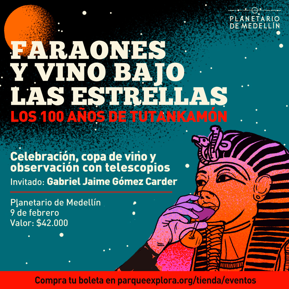Ilustración. En la esquina inferior derecha de la imagen aparece el busto de Tutankamón tomando vino de una copa que sostiene con su mano derecha. En la parte izquierda de la imagen texto que dice: "Faraones y vino bajo las estrellas. Los 100 años de Tutankamón. Celebración, copa de vino y observación con telescopios. Invitado: Gabriel Jaime Gómez Carder. Planetario de Medellín. 9 de febrero. Valor: $42.000. Compra tu boleta en parqueexplora.org/tienda/eventos".