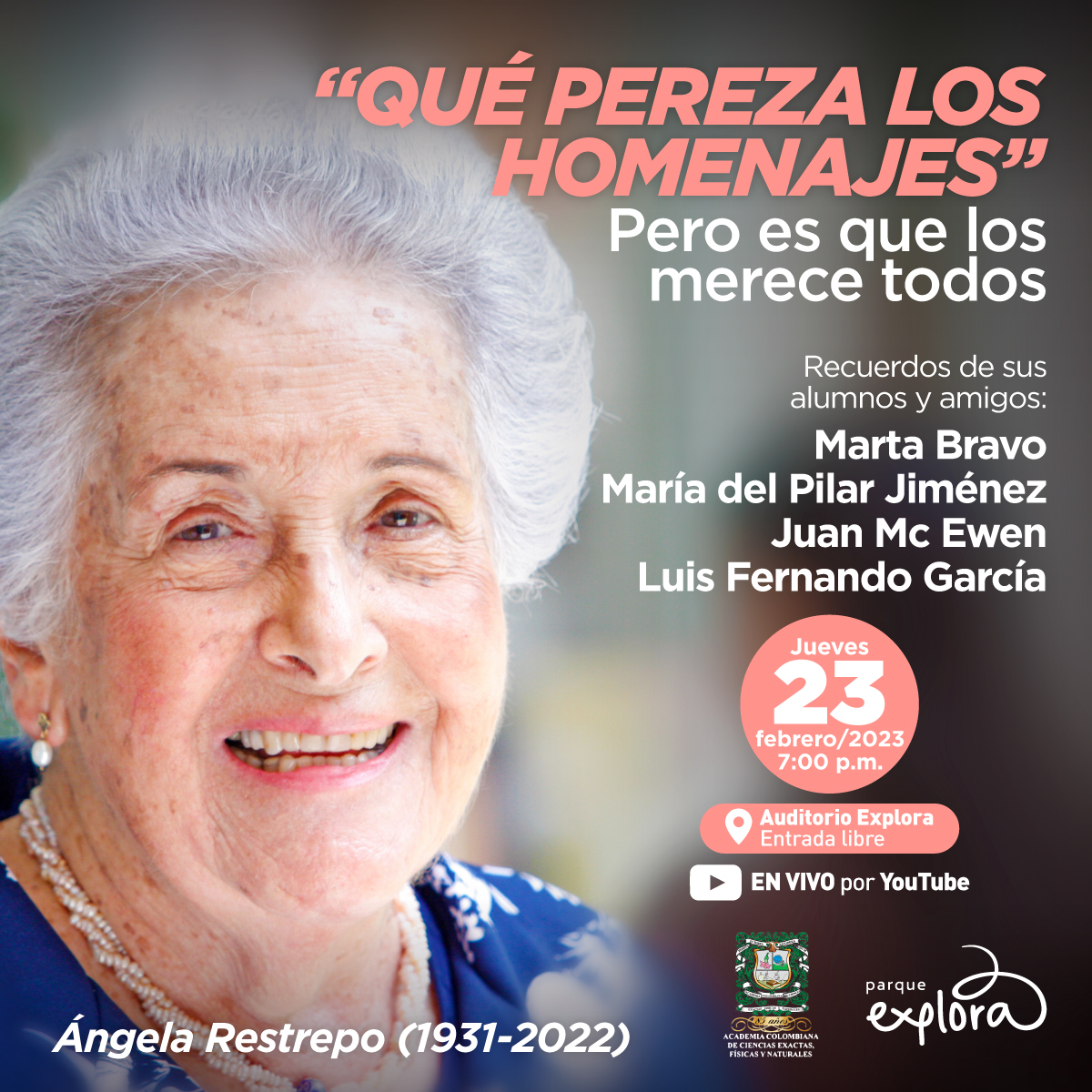 Foto. En el lado izquierdo de la imagen un primer plano del rostro de la doctora Ángela Restrepo Moreno, está de medio perfil. Tiene el cabello blanco y corto. Cejas cafés delgadas, ojos pequeños. Está sonriendo. En el lado derecho de la imagen texto que dice: «"Qué pereza los homenajes" Pero es que los merece todos. Recuerdos de sus alumnos y amigos. Marta Bravo, María del Pilar Jiménez, Juan McEwen, Luis Fernando García. Jueves 23 de febrero de 2023 a las 7 de la noche. Auditorio Explora. Entrada libre. En vivo por YouTube».