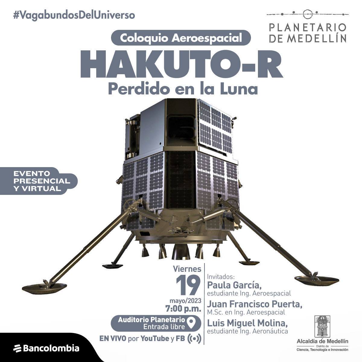 Foto. En el centro de la imagen una estructura metálica con forma hexagonal, de la estructura salen cuatro patas metálicas. En la parte superior de la imagen texto que dice: "#VagabundosDelUniverso. Coloquio aeroespacial. Hakuto-R, perdido en la Luna. Evento presencial y virtual". En la parte inferior de la imagen texto que dice: "Viernes 19 de mayo de 2023 a las 7 de la noche. Auditorio Planetario, entrada libre. En vivo por YouTube y Facebook. Invitados: Paula García, estudiante Ingeniería Aeroespacial. Juan Francisco Puerta, magíster en Ingeniería Aeroespacial. Luis Miguel Molina, estudiante Ingeniaría Aeroespacial".