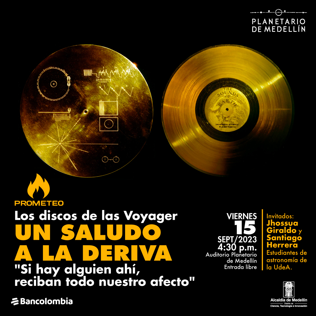 Foto. En la parte superior de la imagen dos círculos dorados, uno tiene marcadas varias líneas que forman diferentes figuras. El otro parece un disco de vinilo que en el centro dice "The sounds of earth". En la parte inferior de la imagen texto que dice: "Prometeo. Los discos de las Voyager. Un saludo a la deriva. "Si hay alguien ahí, reciban todo nuestro afecto". Viernes 15 de septiembre de 2023 a las 4:30 de la tarde. Auditorio Planetario de Medellín, entrada libre. Invitados: Jhossua Giraldo y Santiago Herrera, estudiantes de Astronomía de la UdeA".