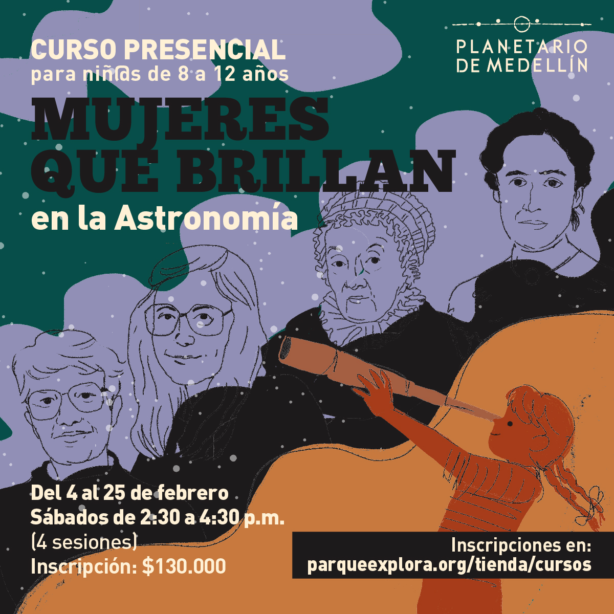Ilustración. En la parte inferior hay una niña de perfil mirando a través de un telescopio. En el centro de la imagen aparecen de izquierda a derecha: Vera Rubin, Margaret Hamilton, Caroline Herschel y Henrietta Leavitt. Sobre la imagen texto que dice: “Curso presencial para niñas y niños de 8 a 12 años.Mujeres que brillan en la Astronomía. Del 4 al 25 de febrero (4 sesiones). Sábados de 2y 30 a 4y 30 de la tarde. Inscripción: $130.000. Inscripciones en: parqueexplora.org/tienda/cursos”