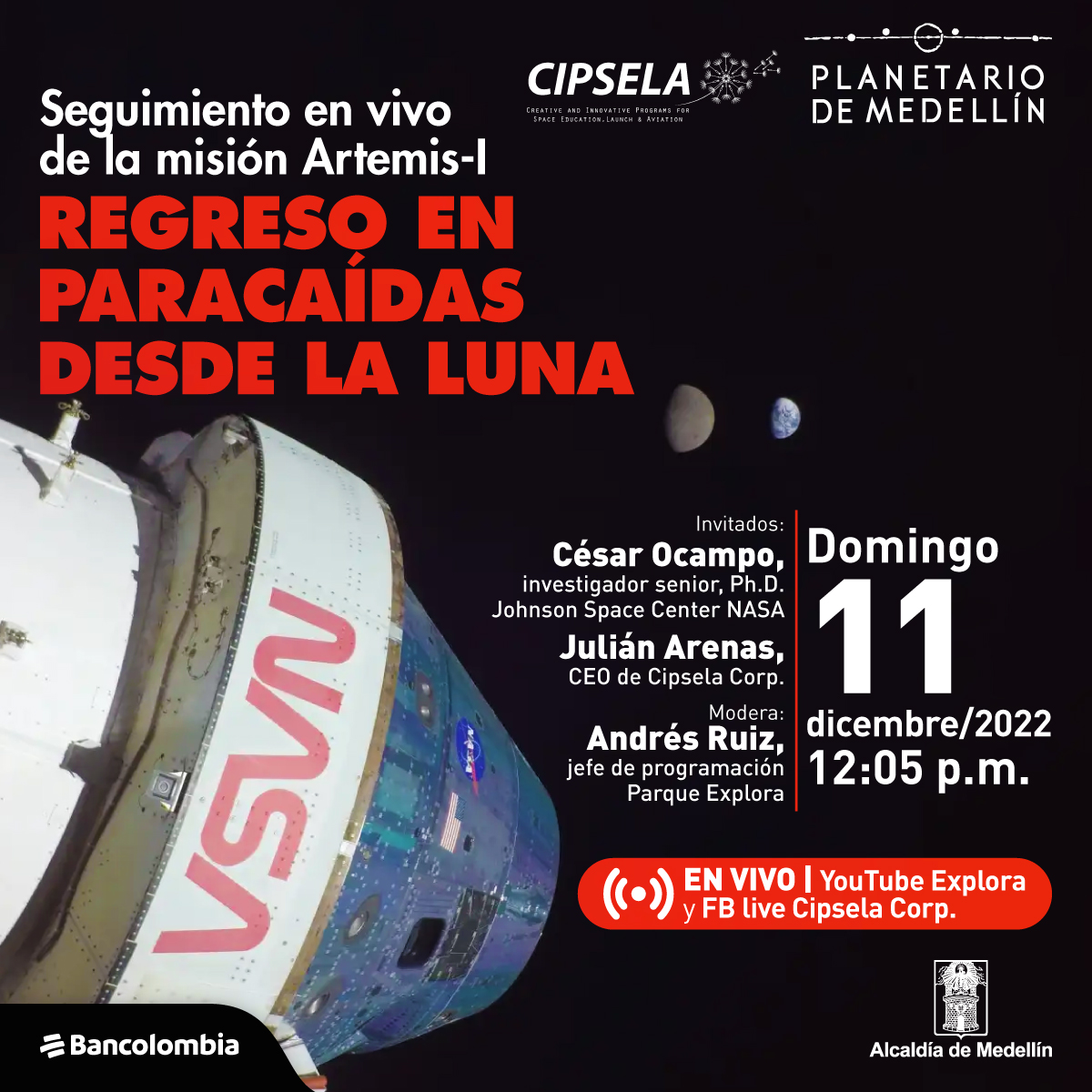 Fotografía. En primer plano se ve la parte superior de una nave espacial con logos de Nasa sobre el fondo negro del espacio. Más lejos se ve la Luna y más allá la Tierra. En la parte superior izquierda aparecen los logos de Cipsela Corp y del Planetario de Medellín. En la parte superior derecha hay un texto que dice: “Seguimiento en vivo de la misión Artemis I. Regreso en paracaídas desde la Luna”. Y más abajo texto que dice: “Invitados: César Ocampo, investigador senior, Ph.D. Johnson Space Center NASA. Julián Arenas, CEO de Cipsela Corp. Modera: Andrés Ruiz, jefe de programación Parque Explora.” A la derecha de la imagen texto que dice: “Domingo 11 diciembre/2022. 12:06 p.m. En vivo por Youtube Explora y Fb live Cipsela Corp.”