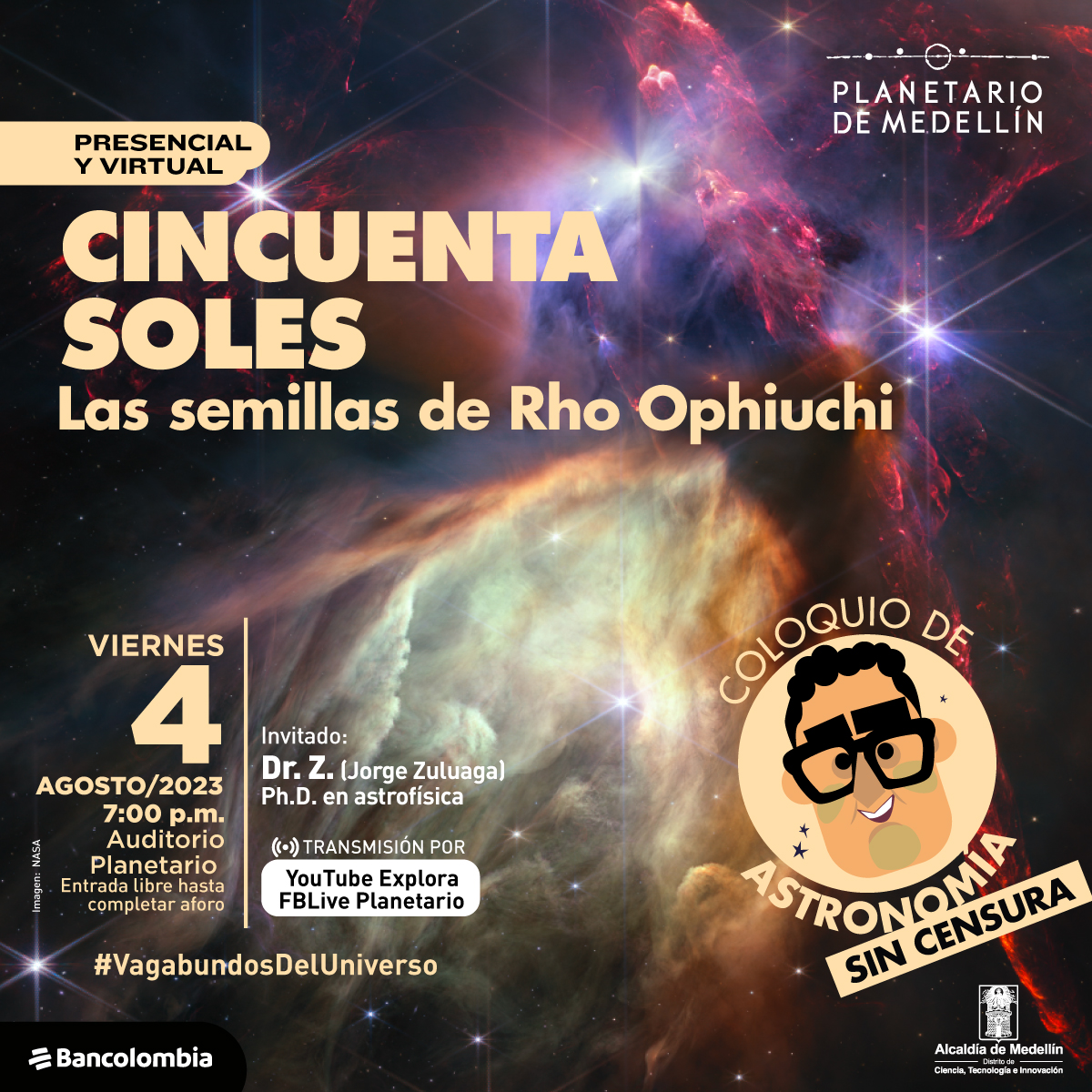 Ilustración. En el fondo una nebulosa de muchos colores donde predominan el rojo y el café. En el polvo cósmico hay incurstadas estrellas de diferentes niveles de brillo. Sobre la imagen texto que dice: "presencial y virtual. Cincuenta soles, las semilla de Rho Ophuichi" y más abajo: "viernes 4 de agosto de 2023 a las siete de la noche en el auditorio planetario. Entrada libre hasta completar el aforo. Invitado: Dr.Z (jorge Zuluaga, P.H en astrofísica). Transmisión por Youtube Explora y FbLive Planetario". En la parte derech la ilustración de un rostro, es una caricatura con cabello corto y crespo, grandes cejas y unas gafas negras. Alrededor texto que dice: "Coloquio de Astronomía sin censura"