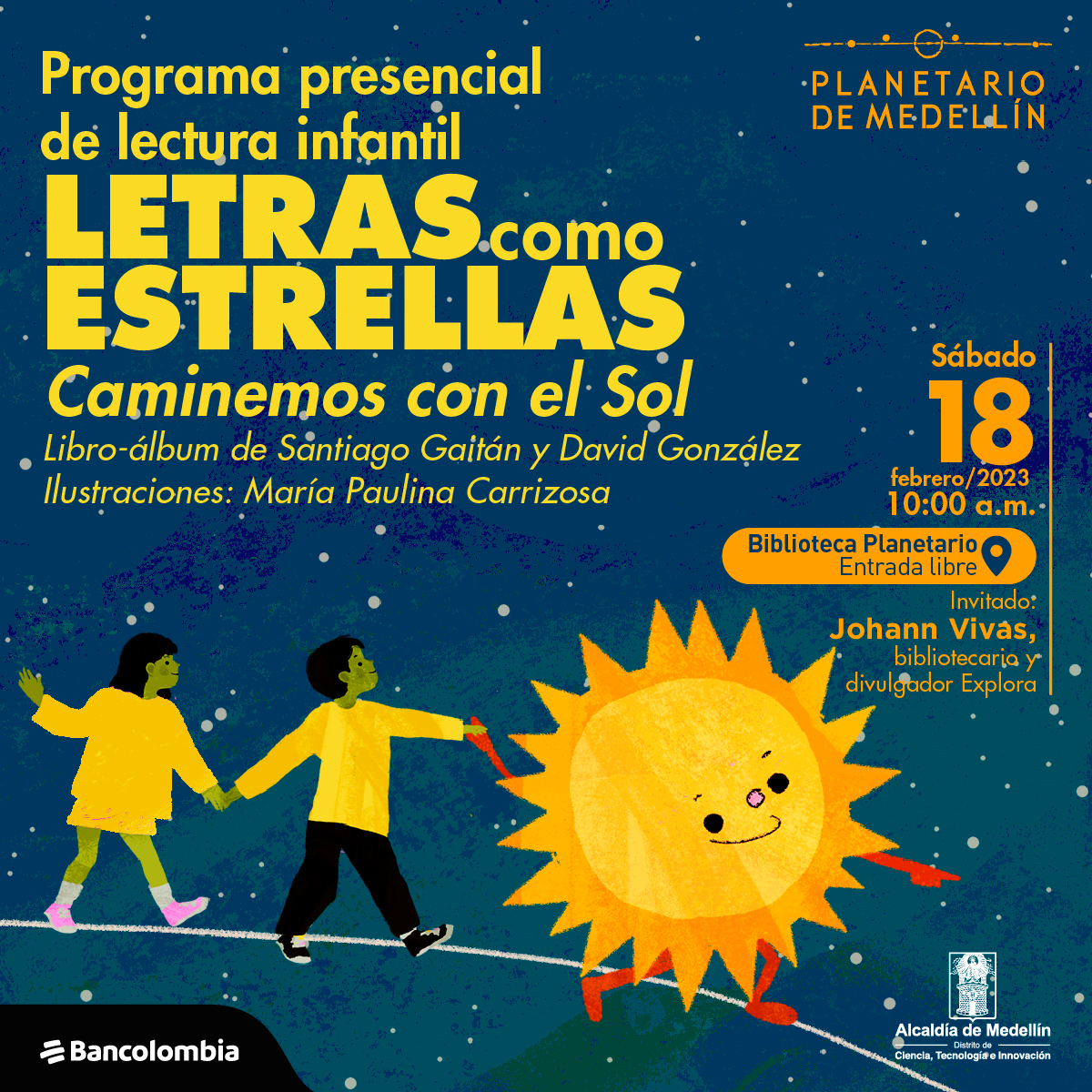 Ilustración. Sobre un fondo azul, un sol con ojos, nariz y boca va sonriendo mientras lleva de la mano a dos niños por una línea blanca. Sobre la imagen texto que dice: "Programa presencial de lectura infantil Letras como estrellas. Caminemos con el Sol. Libro-álbum de Santiago Gaitán y David González. Ilustraciones: María Paulina Carrioza." Y sobre la parte derecha texto que dice: "Sábado 18 de febrero de 2023 a las diez de la mañana en la biblioteca del Planetario. Entrada libre. Invitado: Johann Vivas, bibliotecario y divulgador Explora".