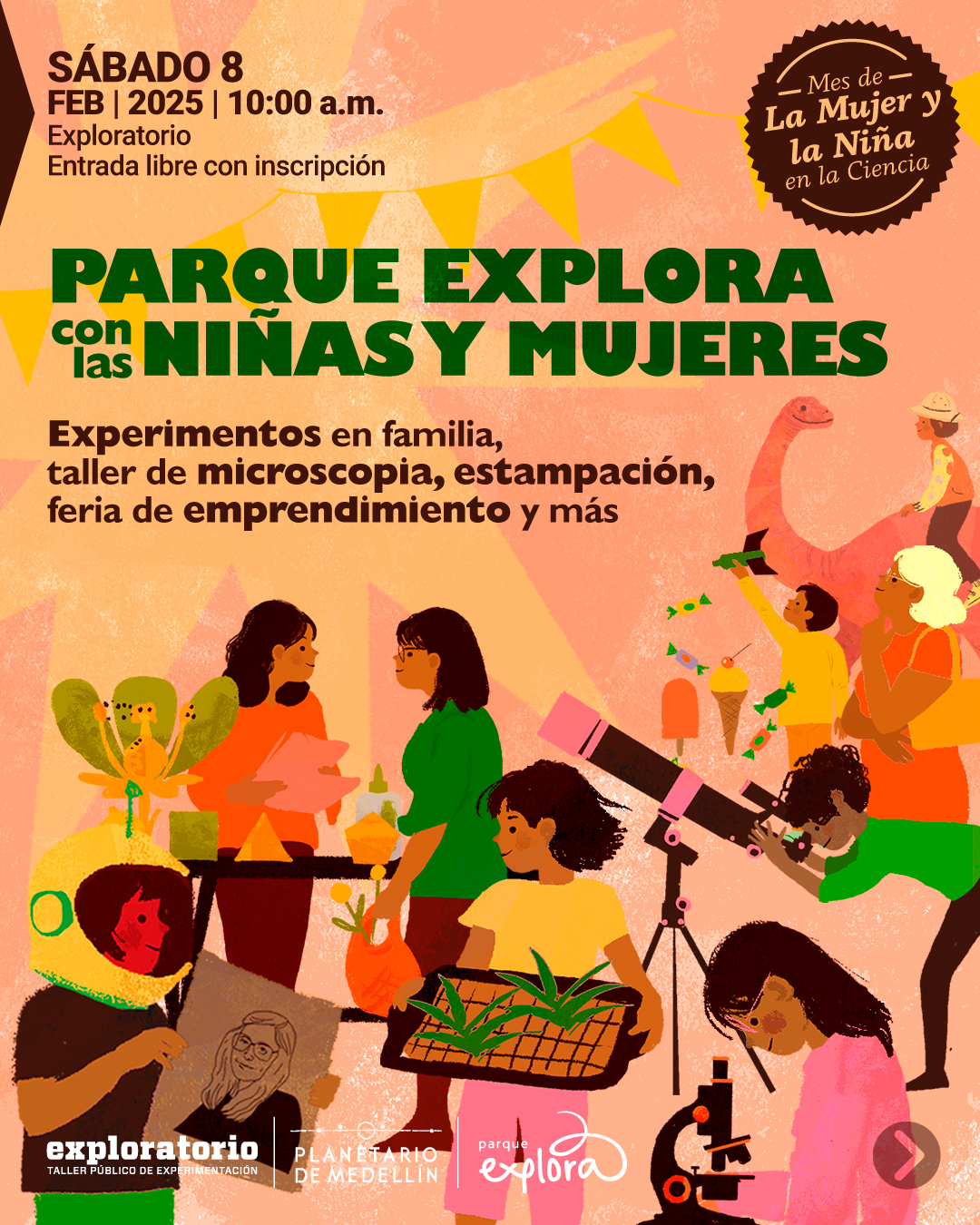 Ilustración. Sobre un fondo en tonos rosados y anaranjados con formas geométricas, varias mujeres y niñas realizan actividades científicas y creativas: una niña con casco de astronauta observa un libro, otra con gafas manipula plantas en una mesa, una niña examina algo con un microscopio, y una más mira a través de un telescopio. Al fondo, una niña monta un dinosaurio y otra señala el cielo con un cohete. En la parte superior izquierda, el texto dice: «Sábado 8 de febrero de 2025 a las 10 de la mañana. Exploratorio. Entrada libre con inscripción». En el centro, en letras grandes: «Parque Explora con las niñas y mujeres». A la derecha, en negrita: «Experimentos en familia, taller de microscopía, estampación, feria de emprendimiento y más». A la izquierda, un círculo oscuro con la frase: «Mes de la Mujer y la Niña en la Ciencia».MujerNiniaCiencia-InstaFace1.jpg