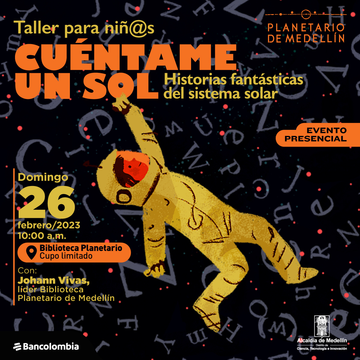 Ilustración. Sobre un fondo negro con letras grises de diferentes tamaños, flota un astronauta. En la parte superior de la imagen texto que dice: "Taller para niñas y niños. Cuéntame un sol. Historias fantásticas del sistema solar. Evento presencial". En la parte inferior izquierda texto que dice: "Domingo 26 de febrero de 2023 a las 10 de la mañana. Biblioteca Planetario, cupo limitado. Con Johann Vivas, líder Biblioteca Planetario de Medellín".
